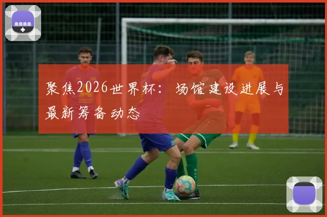 聚焦2026世界杯：场馆建设进展与最新筹备动态