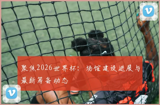 聚焦2026世界杯：场馆建设进展与最新筹备动态